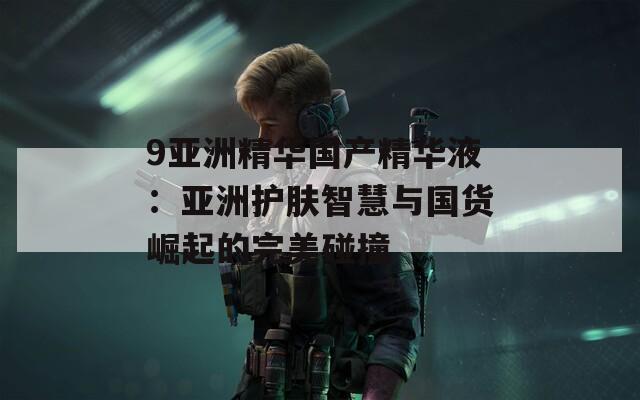 9亚洲精华国产精华液：亚洲护肤智慧与国货崛起的完美碰撞