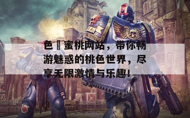 色婬蜜桃网站，带你畅游魅惑的桃色世界，尽享无限激情与乐趣！