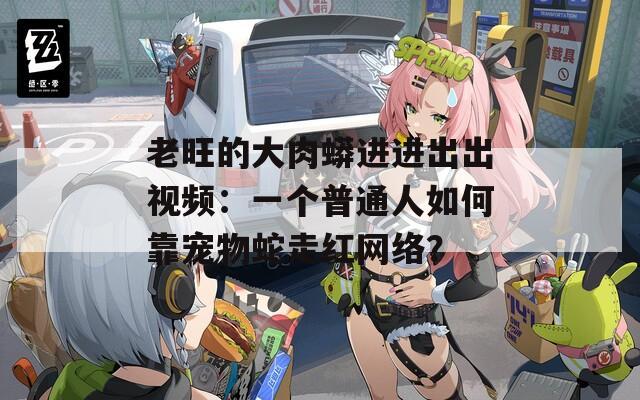 老旺的大肉蟒进进出出视频：一个普通人如何靠宠物蛇走红网络？