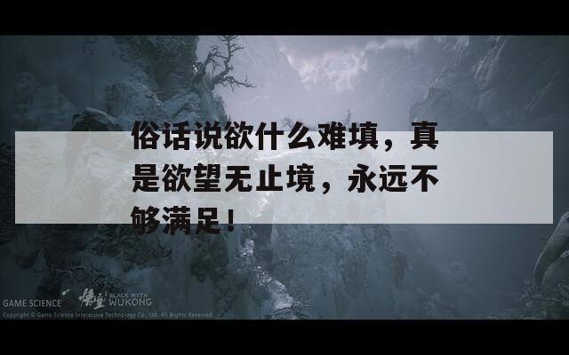 俗话说欲什么难填，真是欲望无止境，永远不够满足！