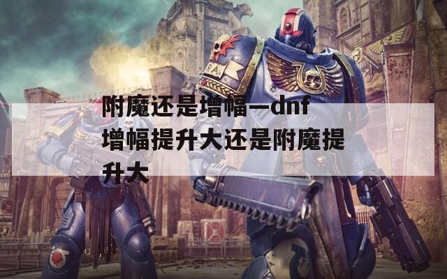附魔还是增幅—dnf增幅提升大还是附魔提升大