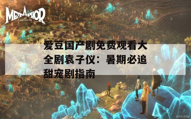 爱豆国产剧免费观看大全剧袁子仪：暑期必追甜宠剧指南