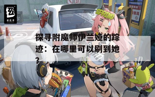 探寻附魔师伊兰娅的踪迹：在哪里可以刷到她？