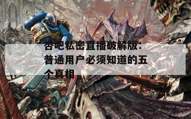 杏吧私密直播破解版：普通用户必须知道的五个真相