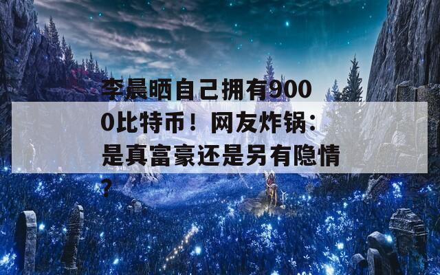 李晨晒自己拥有9000比特币！网友炸锅：是真富豪还是另有隐情？