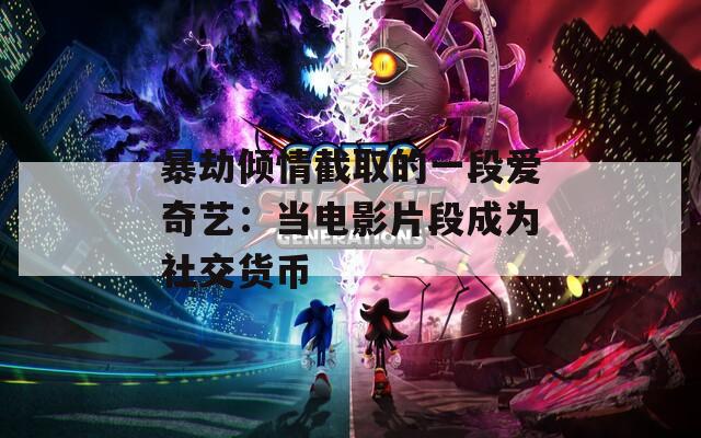 暴劫倾情截取的一段爱奇艺：当电影片段成为社交货币