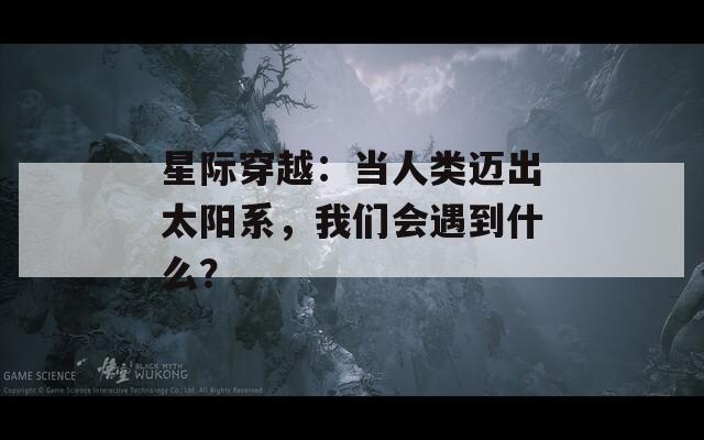 星际穿越：当人类迈出太阳系，我们会遇到什么？