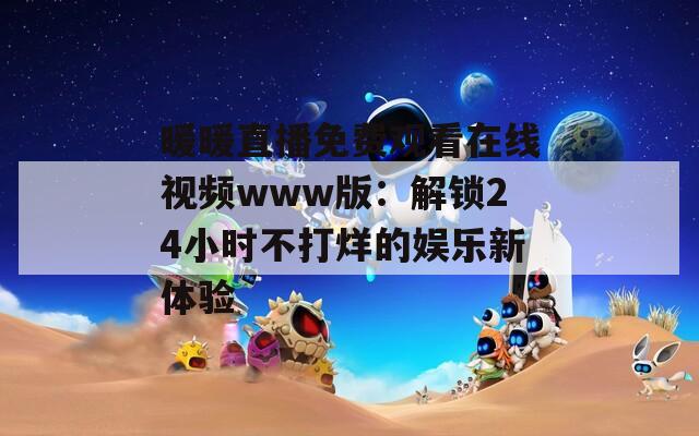 暖暖直播免费观看在线视频www版：解锁24小时不打烊的娱乐新体验