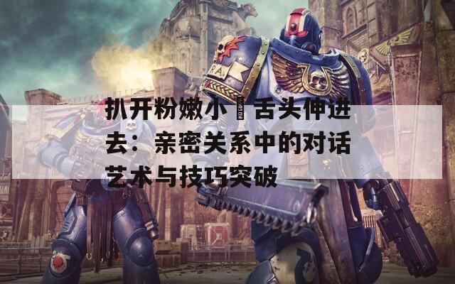 扒开粉嫩小泬舌头伸进去：亲密关系中的对话艺术与技巧突破