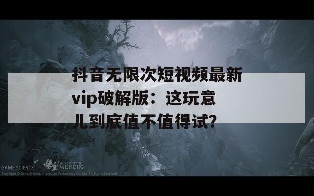 抖音无限次短视频最新vip破解版：这玩意儿到底值不值得试？