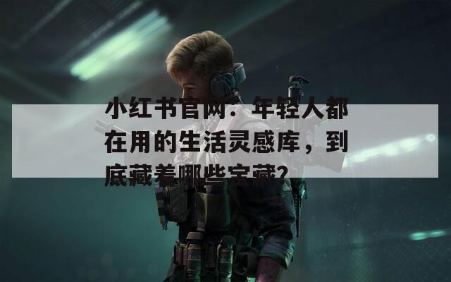 小红书官网：年轻人都在用的生活灵感库，到底藏着哪些宝藏？