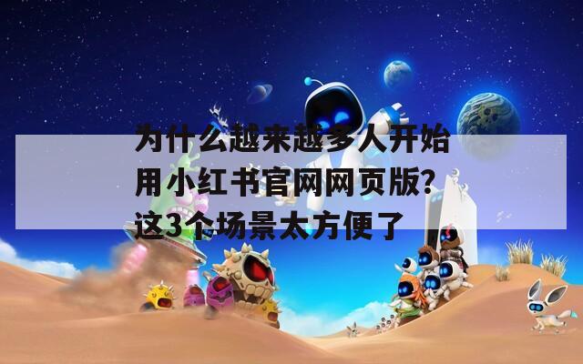 为什么越来越多人开始用小红书官网网页版？这3个场景太方便了