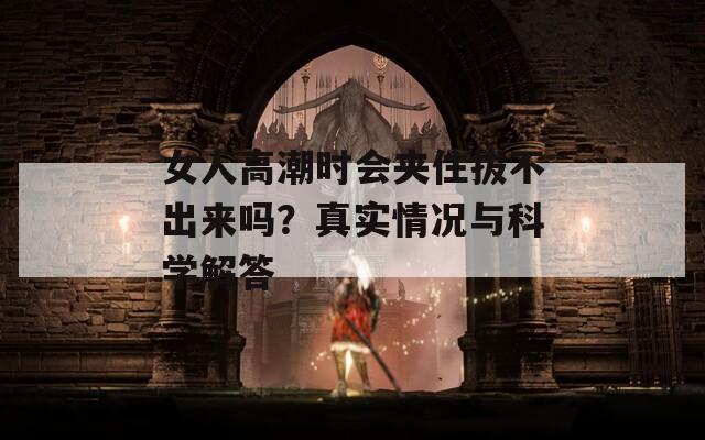 女人高潮时会夹住拔不出来吗？真实情况与科学解答