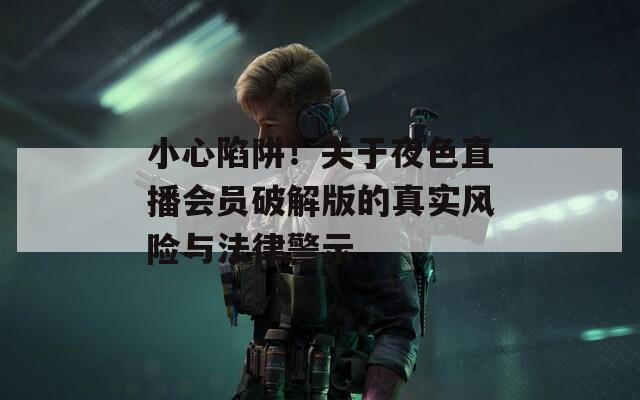 小心陷阱！关于夜色直播会员破解版的真实风险与法律警示