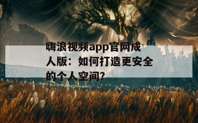 嗨浪视频app官网成人版：如何打造更安全的个人空间？