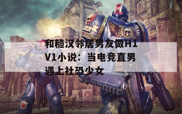 和糙汉邻居男友做H1V1小说：当电竞直男遇上社恐少女