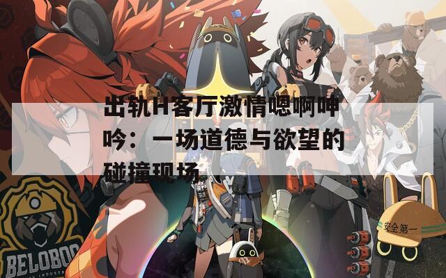 出轨H客厅激情嗯啊呻吟：一场道德与欲望的碰撞现场