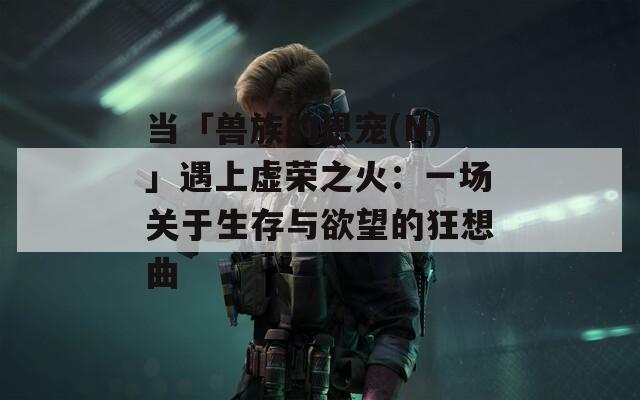 当「兽族的恩宠(N)」遇上虚荣之火：一场关于生存与欲望的狂想曲