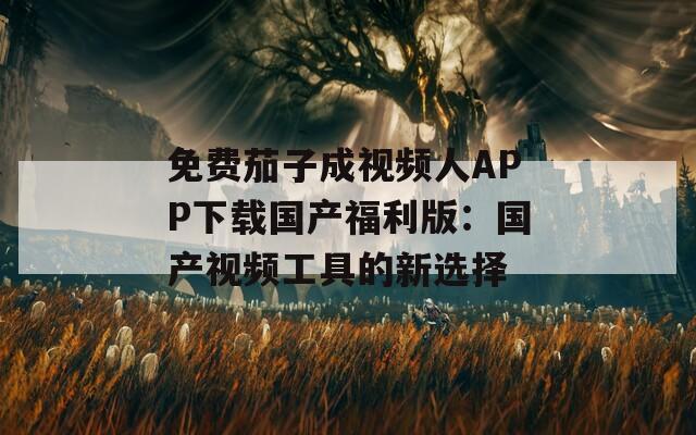免费茄子成视频人APP下载国产福利版：国产视频工具的新选择
