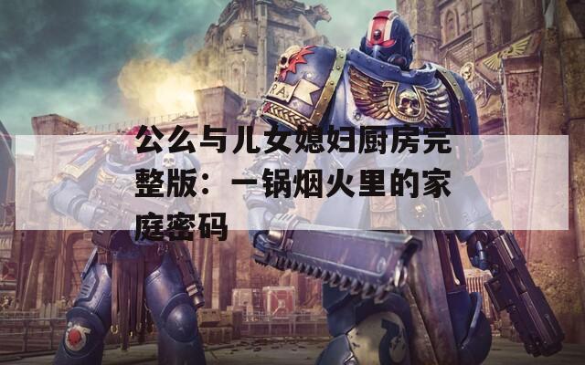 公么与儿女媳妇厨房完整版：一锅烟火里的家庭密码