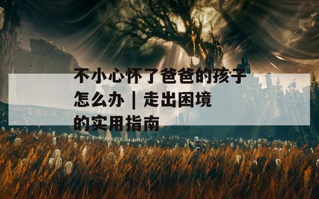 不小心怀了爸爸的孩子怎么办 | 走出困境的实用指南