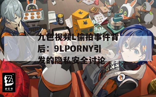 九色视频L偷拍事件背后：9LPORNY引发的隐私安全讨论