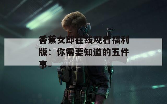 香蕉女郎在线观看福利版：你需要知道的五件事