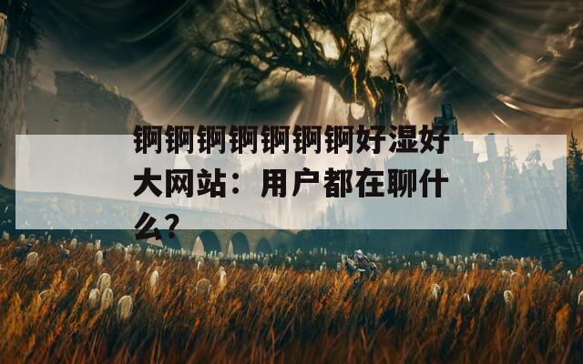 锕锕锕锕锕锕锕好湿好大网站：用户都在聊什么？
