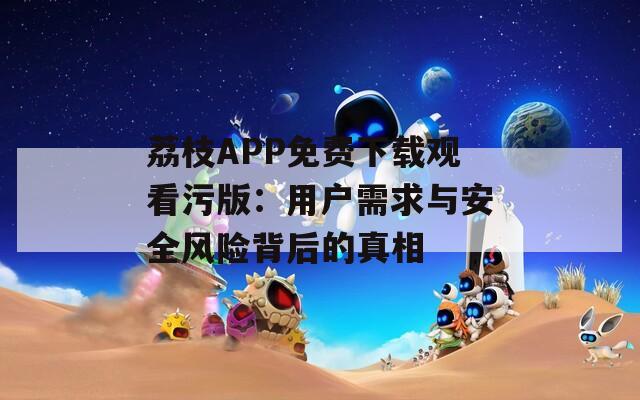 荔枝APP免费下载观看污版：用户需求与安全风险背后的真相