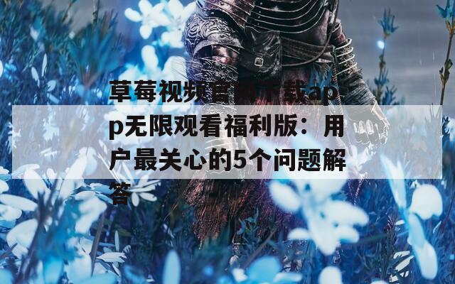 草莓视频官网下载app无限观看福利版：用户最关心的5个问题解答