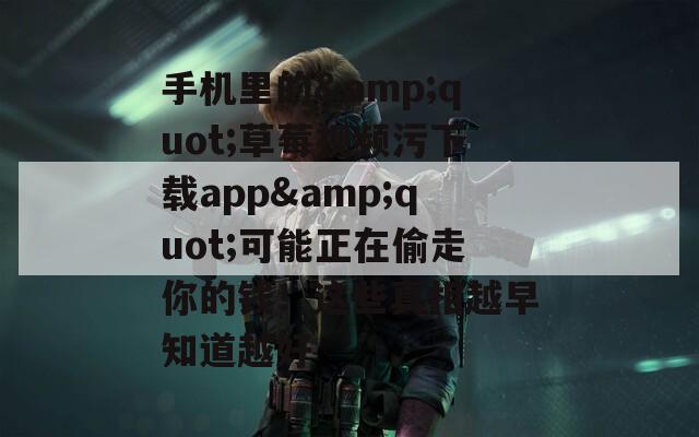 手机里的&quot;草莓视频污下载app&quot;可能正在偷走你的钱！这些真相越早知道越好