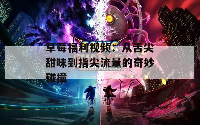 草莓福利视频：从舌尖甜味到指尖流量的奇妙碰撞