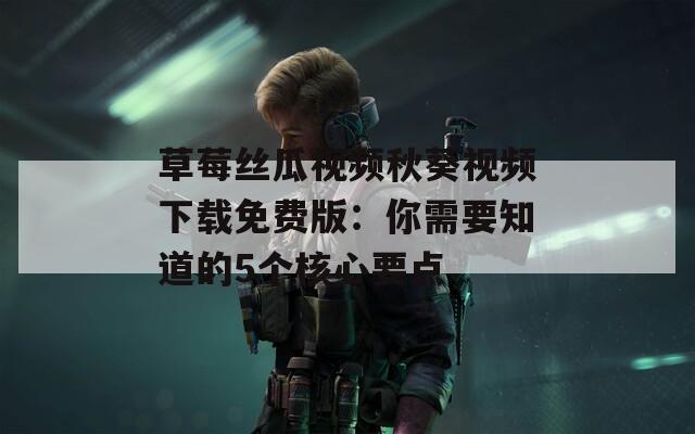草莓丝瓜视频秋葵视频下载免费版：你需要知道的5个核心要点