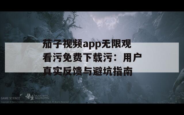 茄子视频app无限观看污免费下载污：用户真实反馈与避坑指南