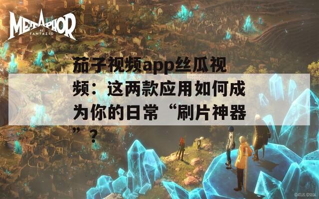 茄子视频app丝瓜视频：这两款应用如何成为你的日常“刷片神器”？