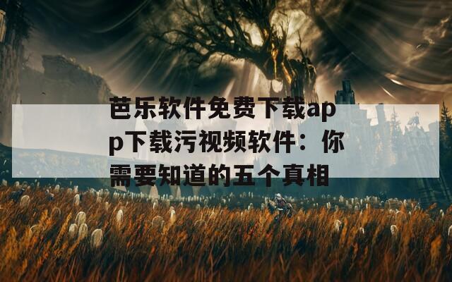 芭乐软件免费下载app下载污视频软件：你需要知道的五个真相