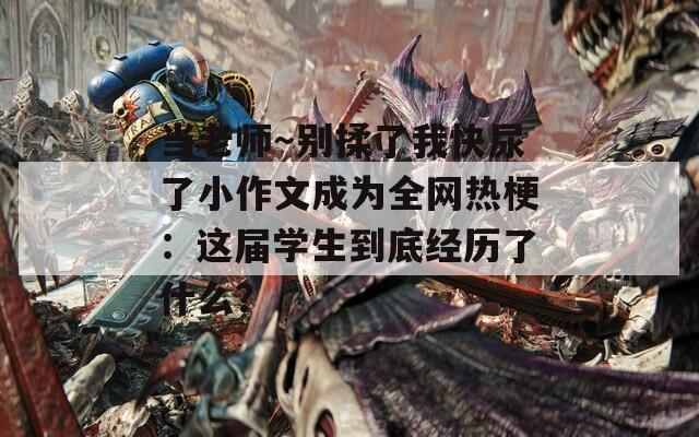 当老师～别揉了我快尿了小作文成为全网热梗：这届学生到底经历了什么？