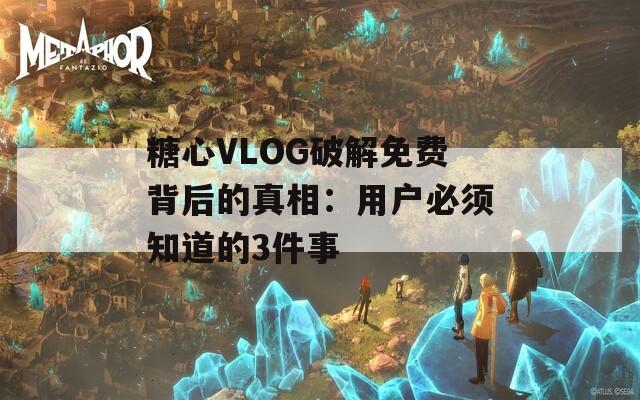 糖心VLOG破解免费背后的真相：用户必须知道的3件事