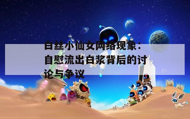 白丝小仙女网络现象：自慰流出白浆背后的讨论与争议