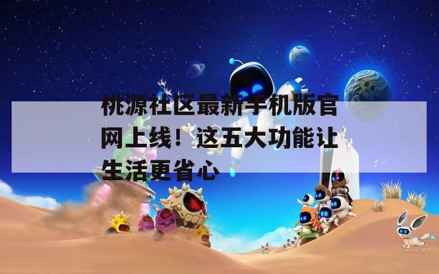 桃源社区最新手机版官网上线！这五大功能让生活更省心