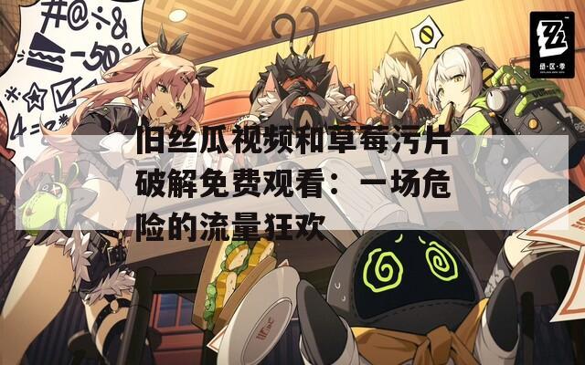 旧丝瓜视频和草莓污片破解免费观看：一场危险的流量狂欢