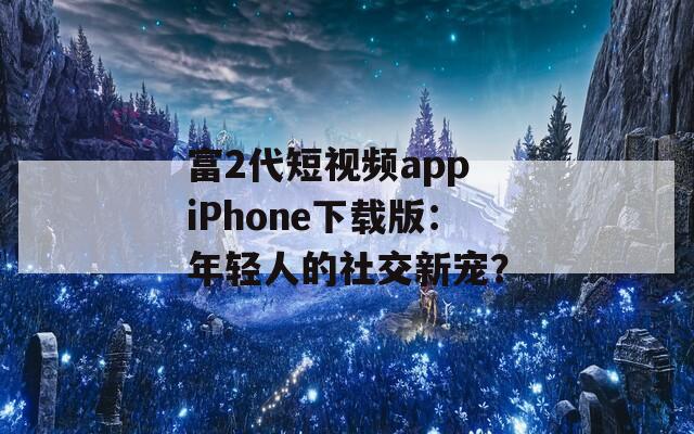富2代短视频app iPhone下载版：年轻人的社交新宠？