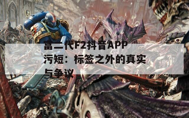 富二代F2抖音APP污短：标签之外的真实与争议