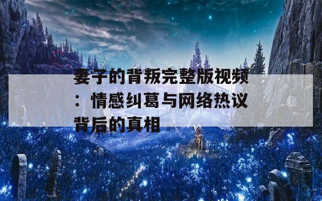 妻子的背叛完整版视频：情感纠葛与网络热议背后的真相