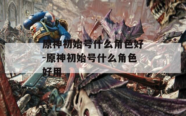 原神初始号什么角色好-原神初始号什么角色好用
